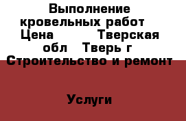 Выполнение кровельных работ. › Цена ­ 100 - Тверская обл., Тверь г. Строительство и ремонт » Услуги   